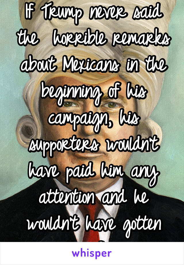 If Trump never said the  horrible remarks about Mexicans in the beginning of his campaign, his supporters wouldn't have paid him any attention and he wouldn't have gotten this far.