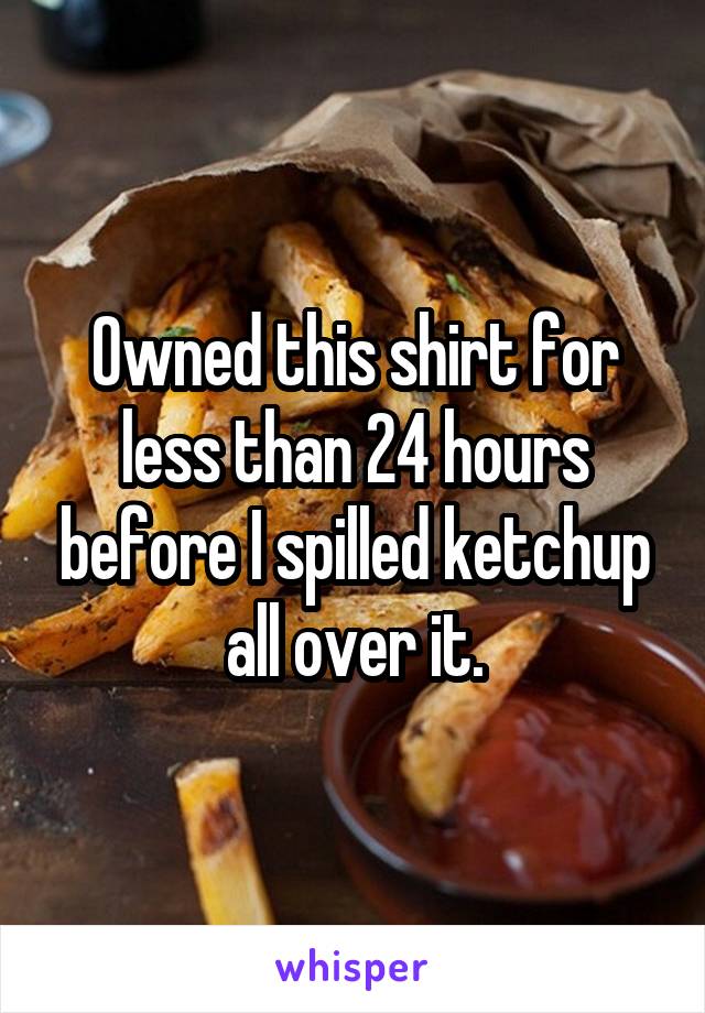 Owned this shirt for less than 24 hours before I spilled ketchup all over it.