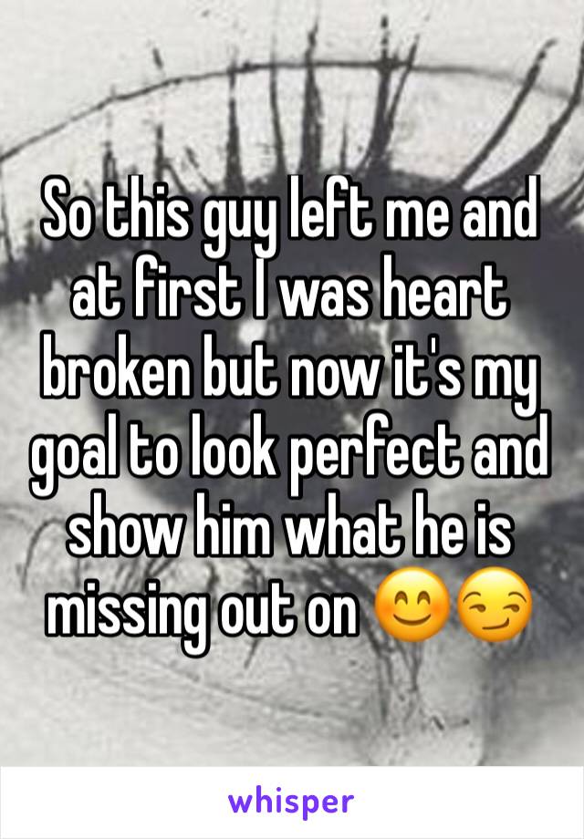 So this guy left me and at first I was heart broken but now it's my goal to look perfect and show him what he is missing out on 😊😏