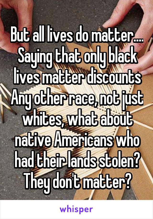 But all lives do matter.... Saying that only black lives matter discounts Any other race, not just whites, what about native Americans who had their lands stolen? They don't matter?