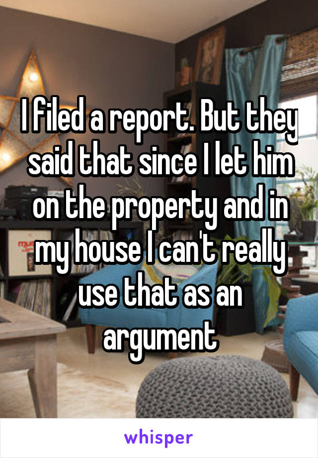 I filed a report. But they said that since I let him on the property and in my house I can't really use that as an argument