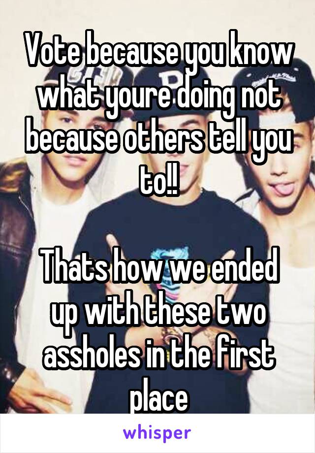 Vote because you know what youre doing not because others tell you to!!

Thats how we ended up with these two assholes in the first place