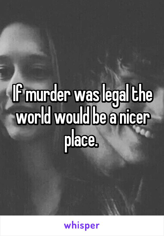 If murder was legal the world would be a nicer place. 