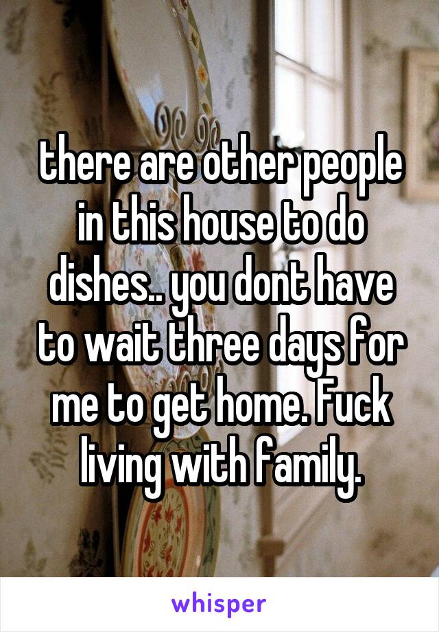 there are other people in this house to do dishes.. you dont have to wait three days for me to get home. Fuck living with family.