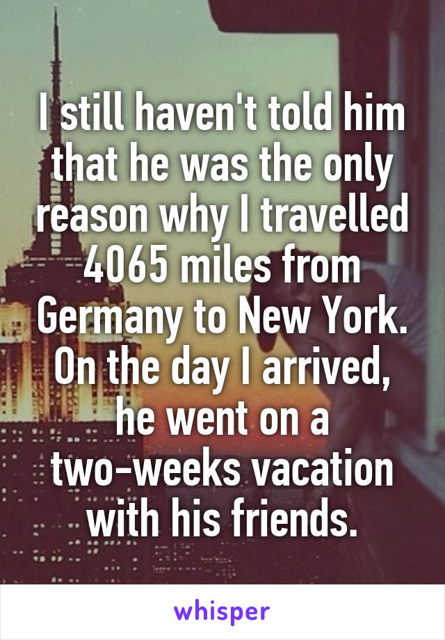 I still haven't told him that he was the only reason why I travelled 4065 miles from Germany to New York. On the day I arrived, he went on a two-weeks vacation with his friends.