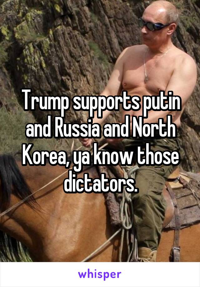 Trump supports putin and Russia and North Korea, ya know those dictators.