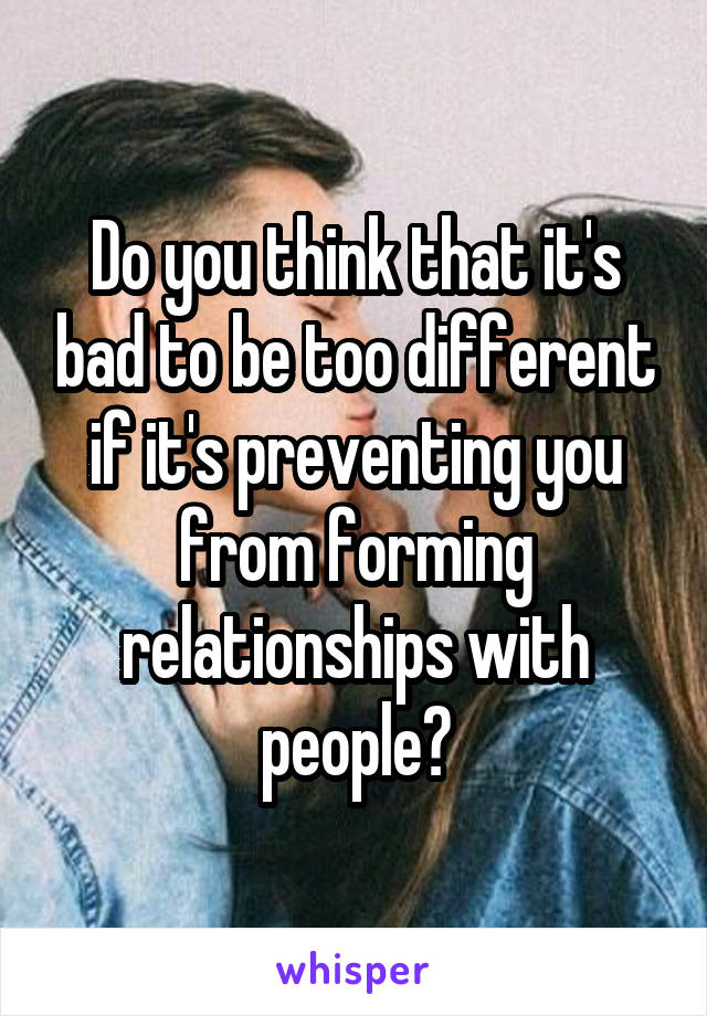 Do you think that it's bad to be too different if it's preventing you from forming relationships with people?