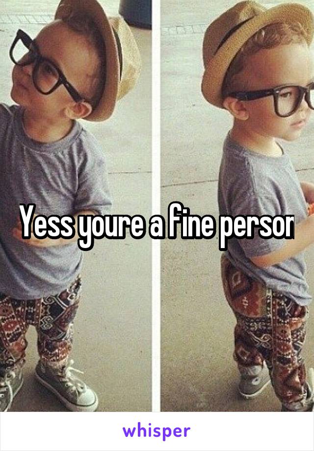 Yess youre a fine person
