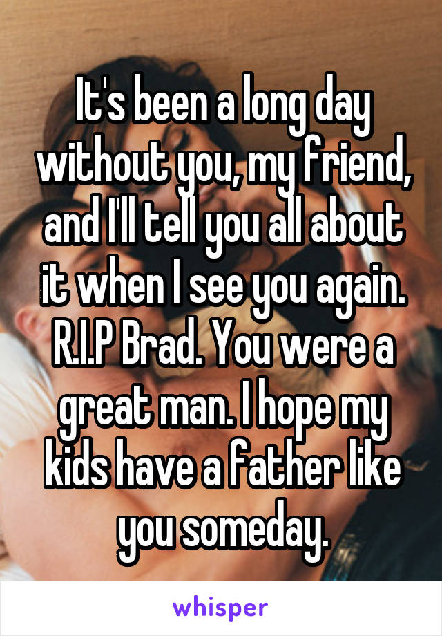 It's been a long day without you, my friend, and I'll tell you all about it when I see you again. R.I.P Brad. You were a great man. I hope my kids have a father like you someday.