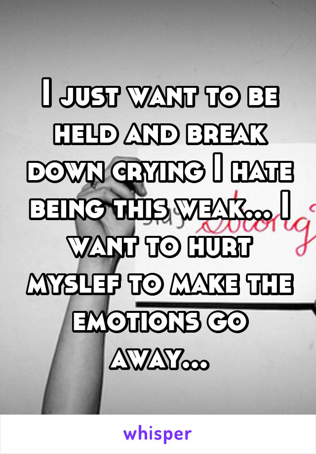 I just want to be held and break down crying I hate being this weak... I want to hurt myslef to make the emotions go away...