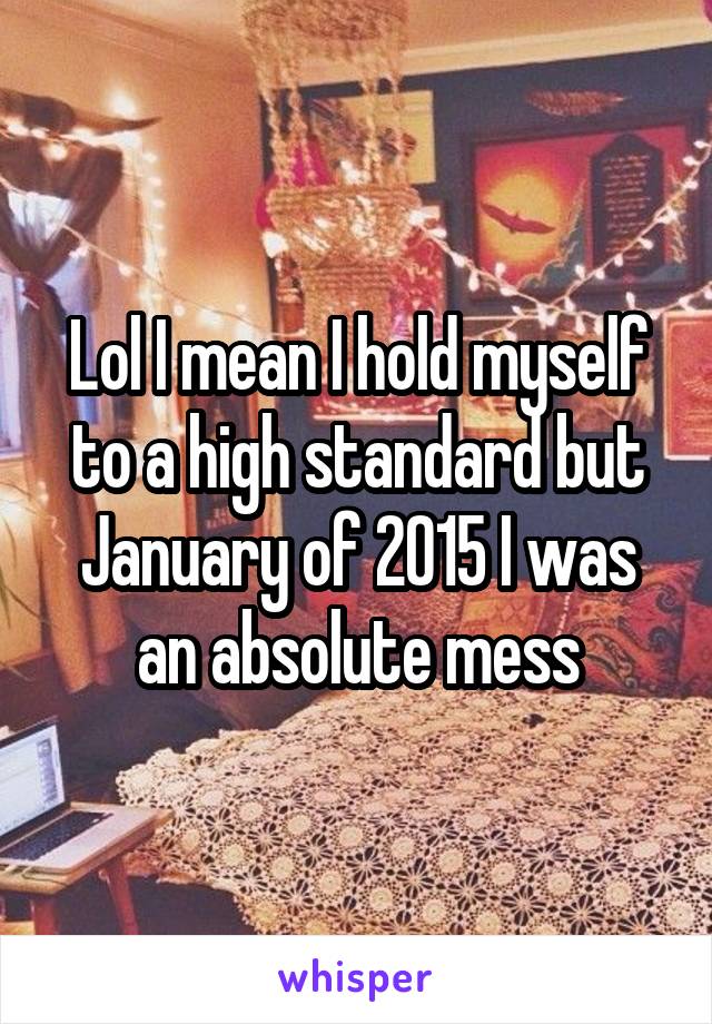 Lol I mean I hold myself to a high standard but January of 2015 I was an absolute mess