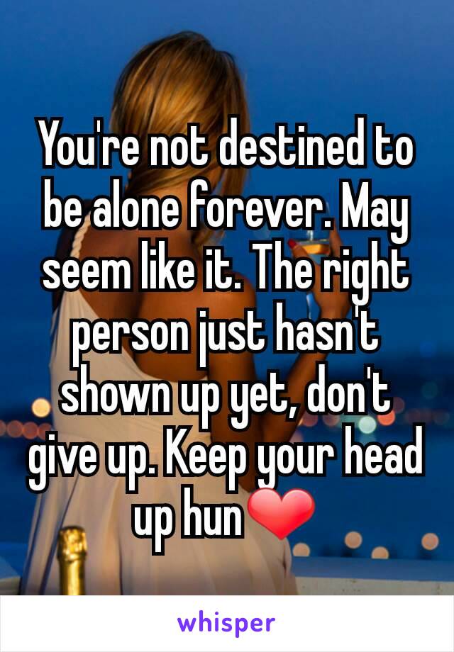 You're not destined to be alone forever. May seem like it. The right person just hasn't shown up yet, don't give up. Keep your head up hun❤