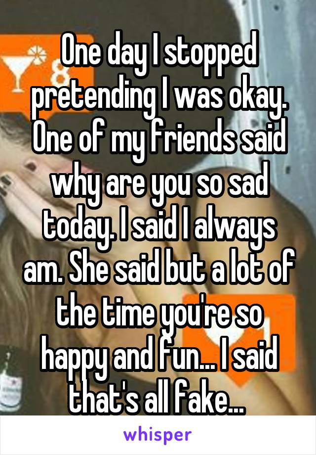 One day I stopped pretending I was okay. One of my friends said why are you so sad today. I said I always am. She said but a lot of the time you're so happy and fun... I said that's all fake... 