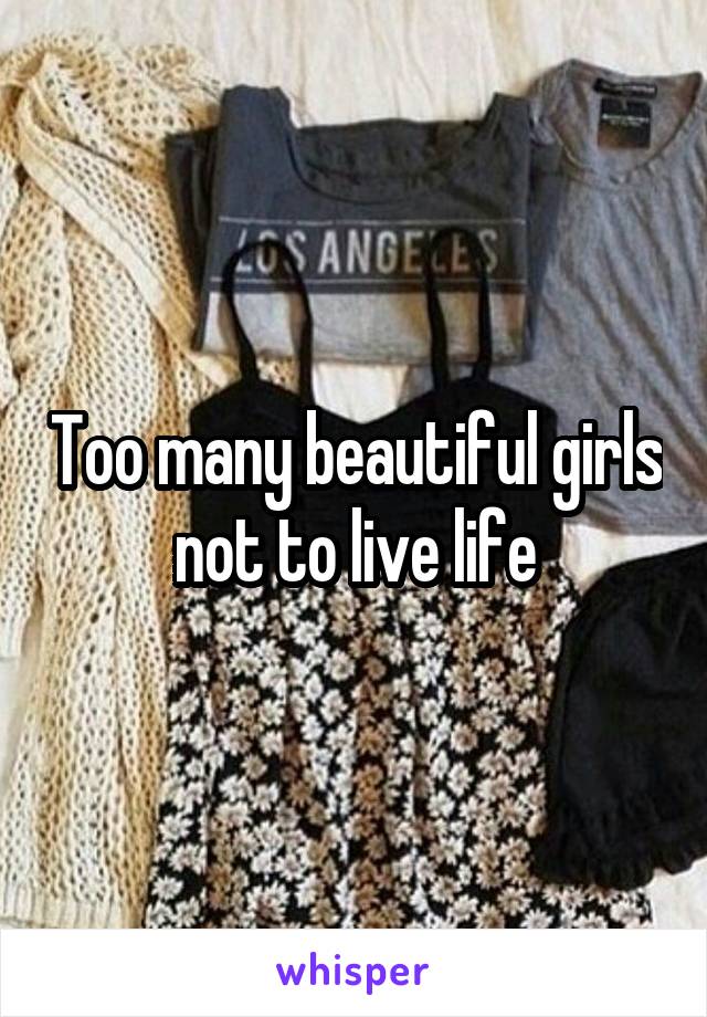 Too many beautiful girls not to live life