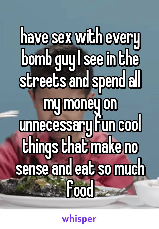 have sex with every bomb guy I see in the streets and spend all my money on unnecessary fun cool things that make no sense and eat so much food