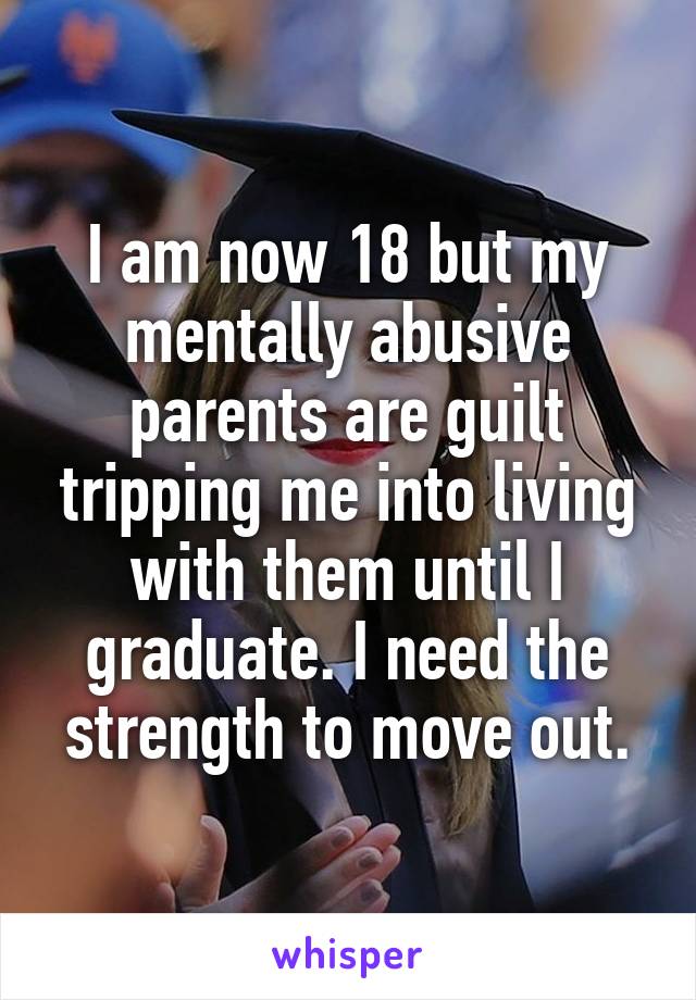 I am now 18 but my mentally abusive parents are guilt tripping me into living with them until I graduate. I need the strength to move out.