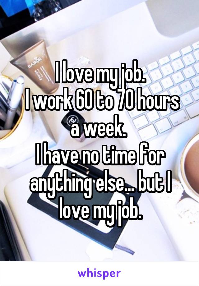 I love my job.
 I work 60 to 70 hours a week. 
I have no time for anything else... but I love my job.