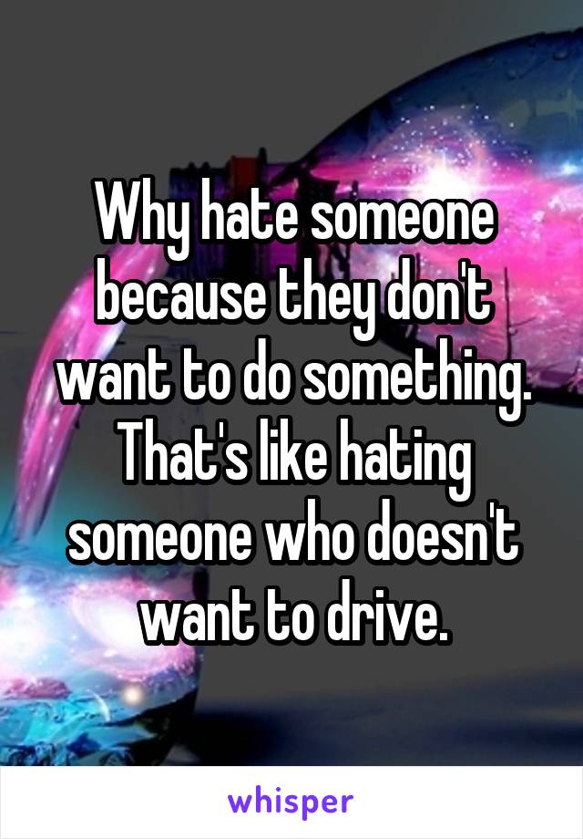 Why hate someone because they don't want to do something. That's like hating someone who doesn't want to drive.