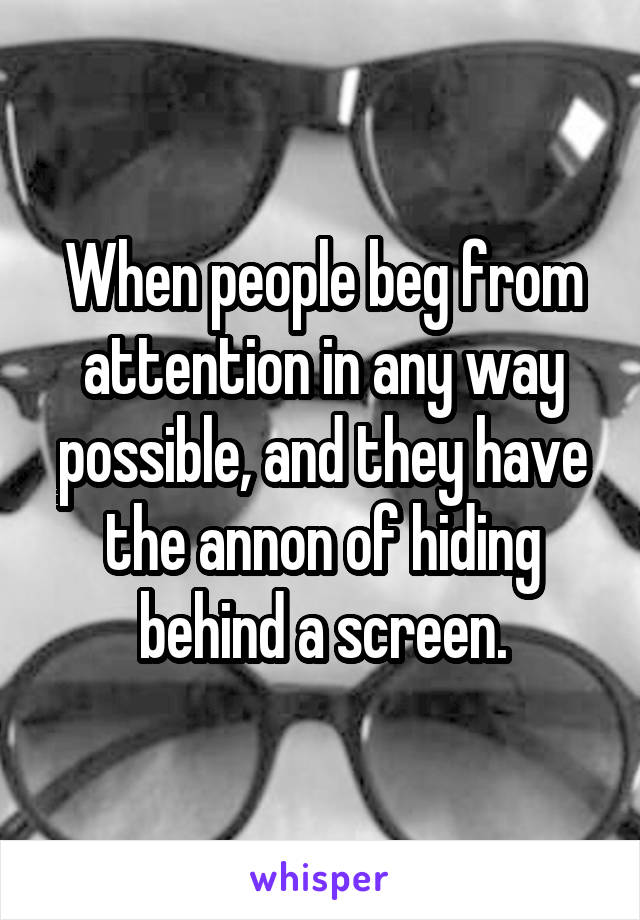 When people beg from attention in any way possible, and they have the annon of hiding behind a screen.