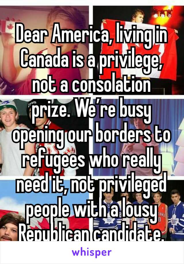 Dear America, living in Canada is a privilege, not a consolation prize. We’re busy opening our borders to refugees who really need it, not privileged people with a lousy Republican candidate.