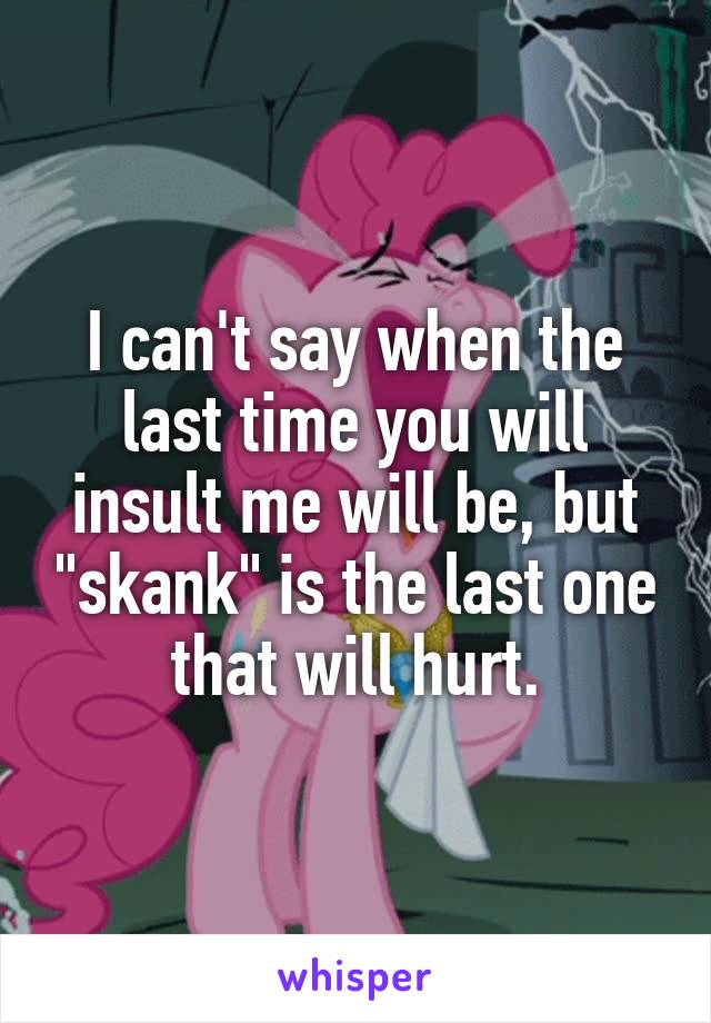 I can't say when the last time you will insult me will be, but "skank" is the last one that will hurt.