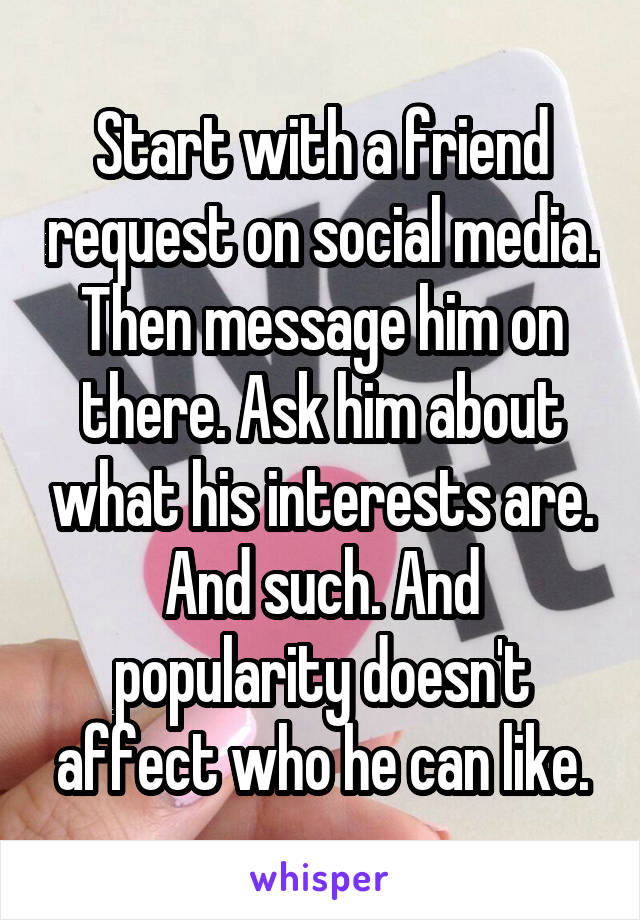 Start with a friend request on social media. Then message him on there. Ask him about what his interests are. And such. And popularity doesn't affect who he can like.