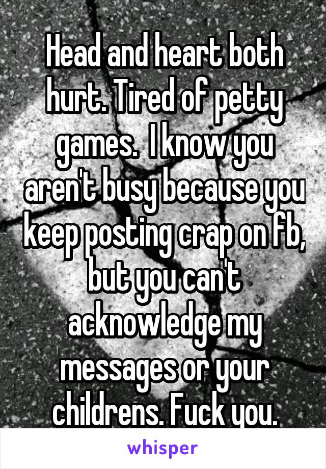 Head and heart both hurt. Tired of petty games.  I know you aren't busy because you keep posting crap on fb, but you can't acknowledge my messages or your childrens. Fuck you.