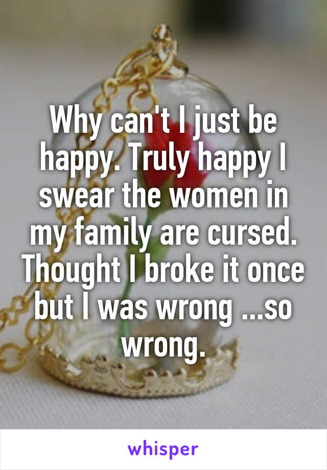 Why can't I just be happy. Truly happy I swear the women in my family are cursed. Thought I broke it once but I was wrong ...so wrong.