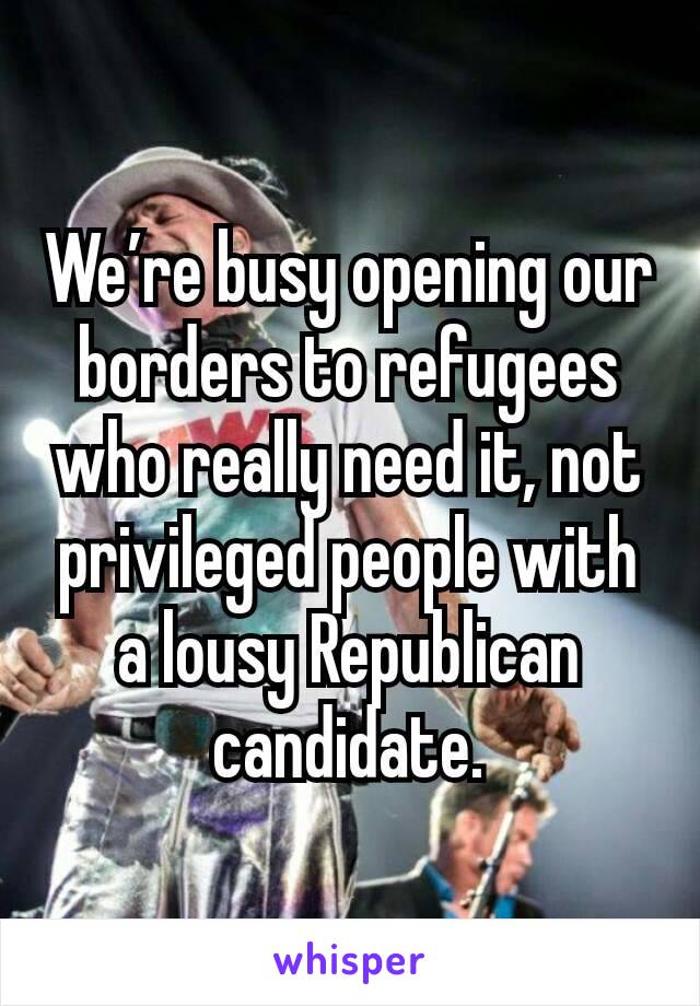 We’re busy opening our borders to refugees who really need it, not privileged people with a lousy Republican candidate.
