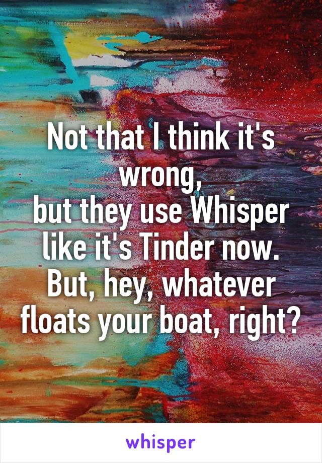 Not that I think it's wrong,
but they use Whisper like it's Tinder now.
But, hey, whatever floats your boat, right?