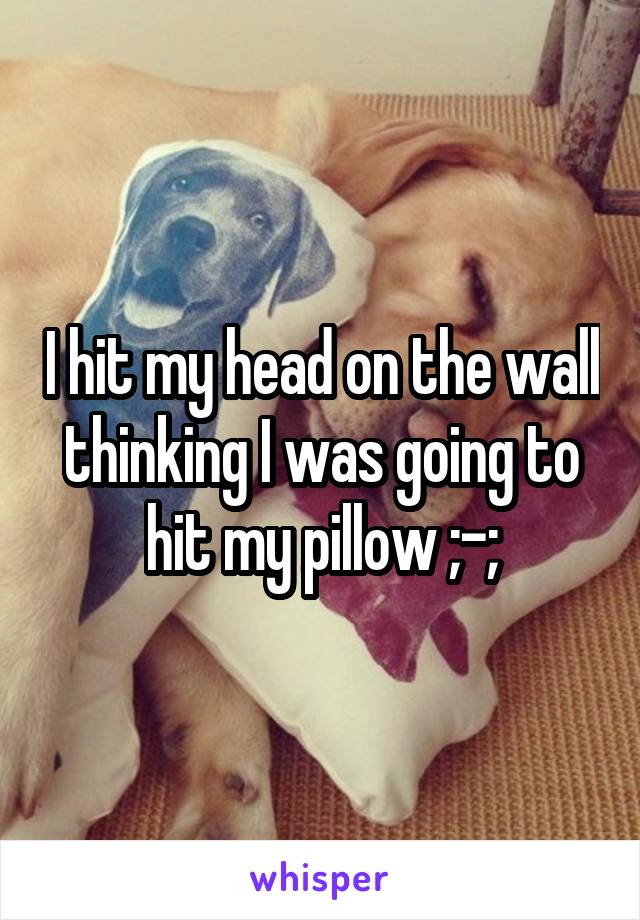 I hit my head on the wall thinking I was going to hit my pillow ;-;