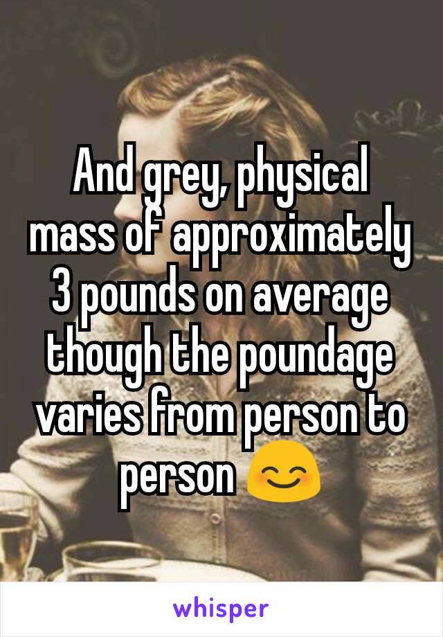 And grey, physical mass of approximately 3 pounds on average though the poundage varies from person to person 😊