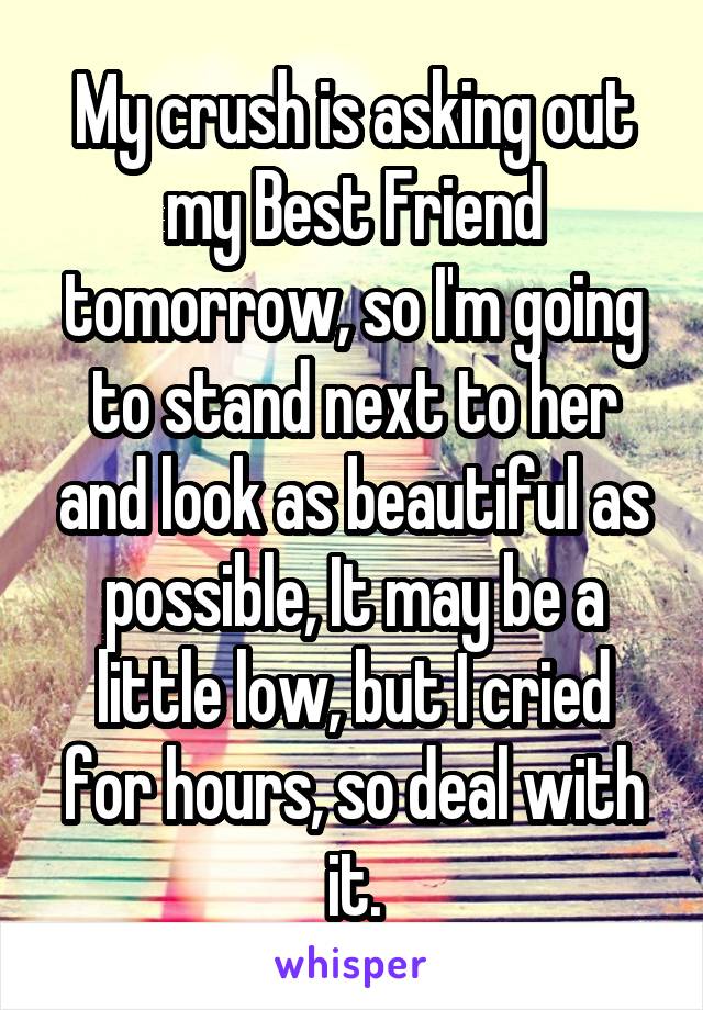 My crush is asking out my Best Friend tomorrow, so I'm going to stand next to her and look as beautiful as possible, It may be a little low, but I cried for hours, so deal with it.