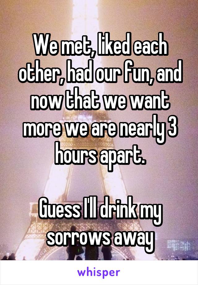 We met, liked each other, had our fun, and now that we want more we are nearly 3 hours apart.

Guess I'll drink my sorrows away