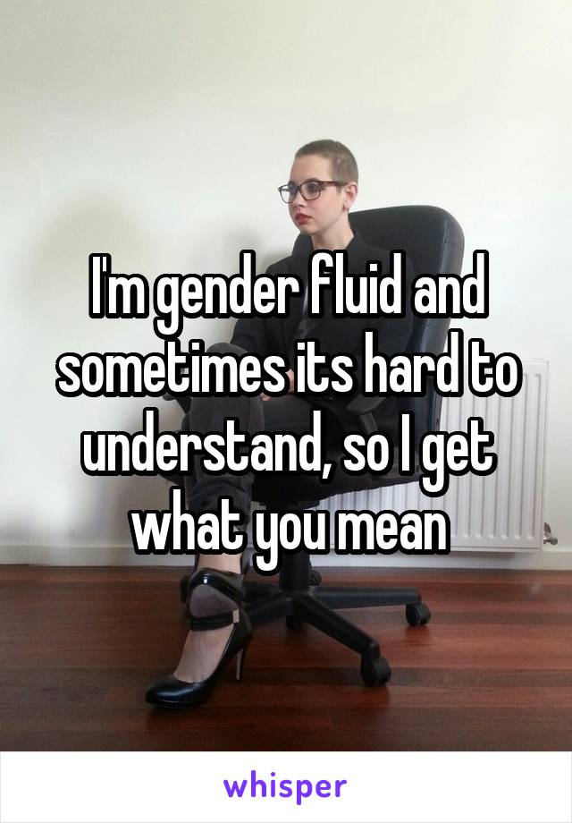 I'm gender fluid and sometimes its hard to understand, so I get what you mean