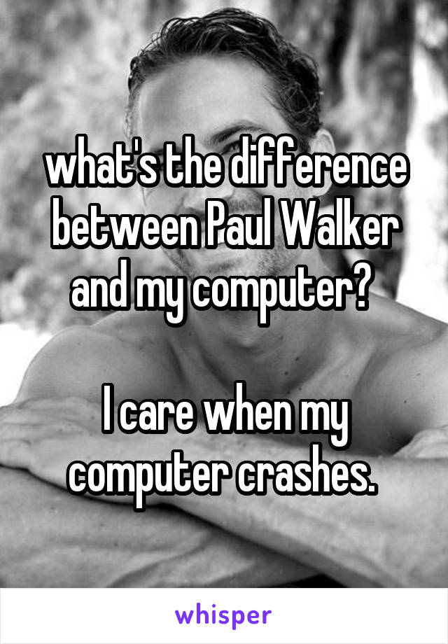 what's the difference between Paul Walker and my computer? 

I care when my computer crashes. 