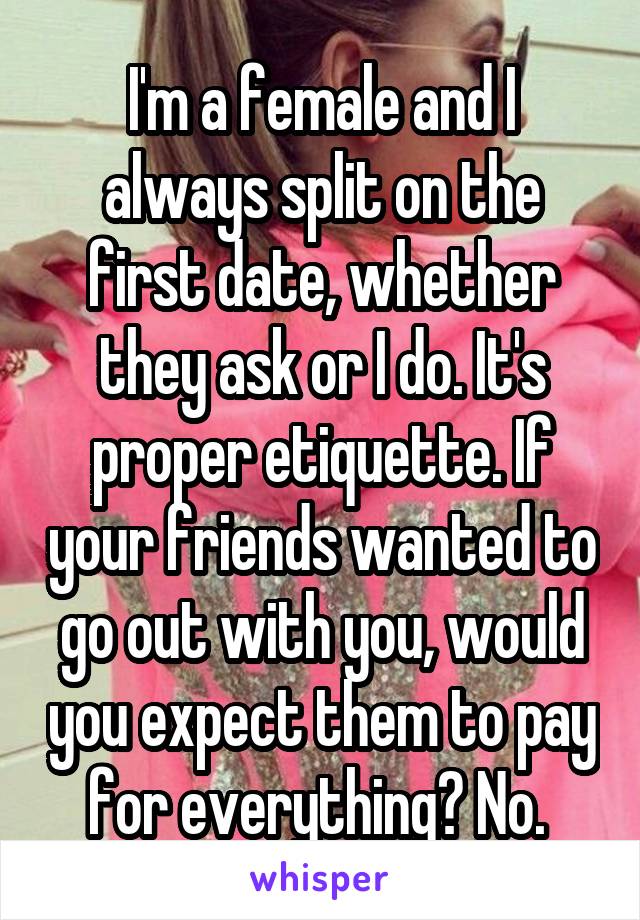 I'm a female and I always split on the first date, whether they ask or I do. It's proper etiquette. If your friends wanted to go out with you, would you expect them to pay for everything? No. 