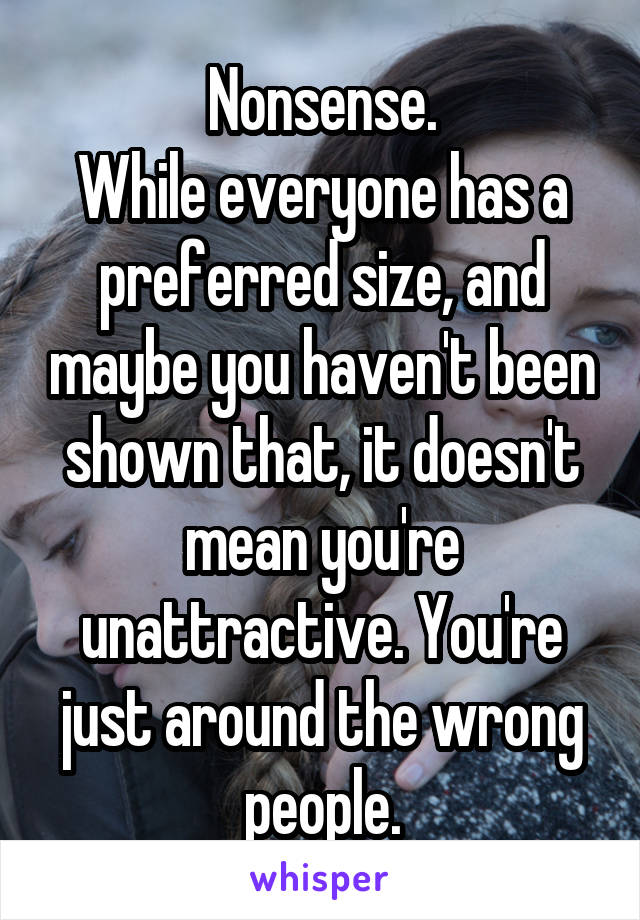 Nonsense.
While everyone has a preferred size, and maybe you haven't been shown that, it doesn't mean you're unattractive. You're just around the wrong people.