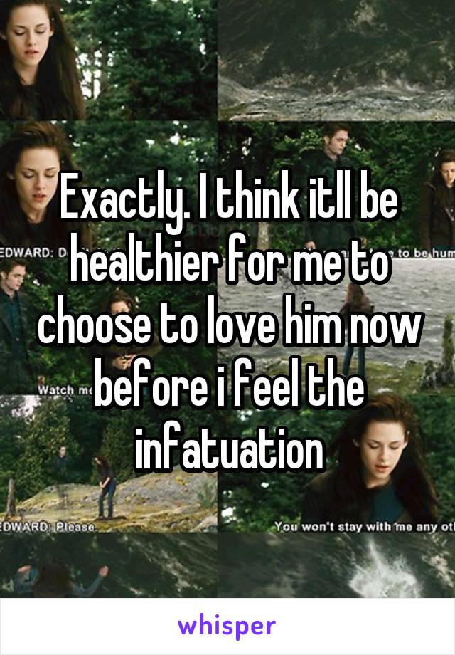 Exactly. I think itll be healthier for me to choose to love him now before i feel the infatuation