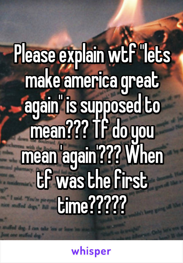 Please explain wtf "lets make america great again" is supposed to mean??? Tf do you mean 'again'??? When tf was the first time?????