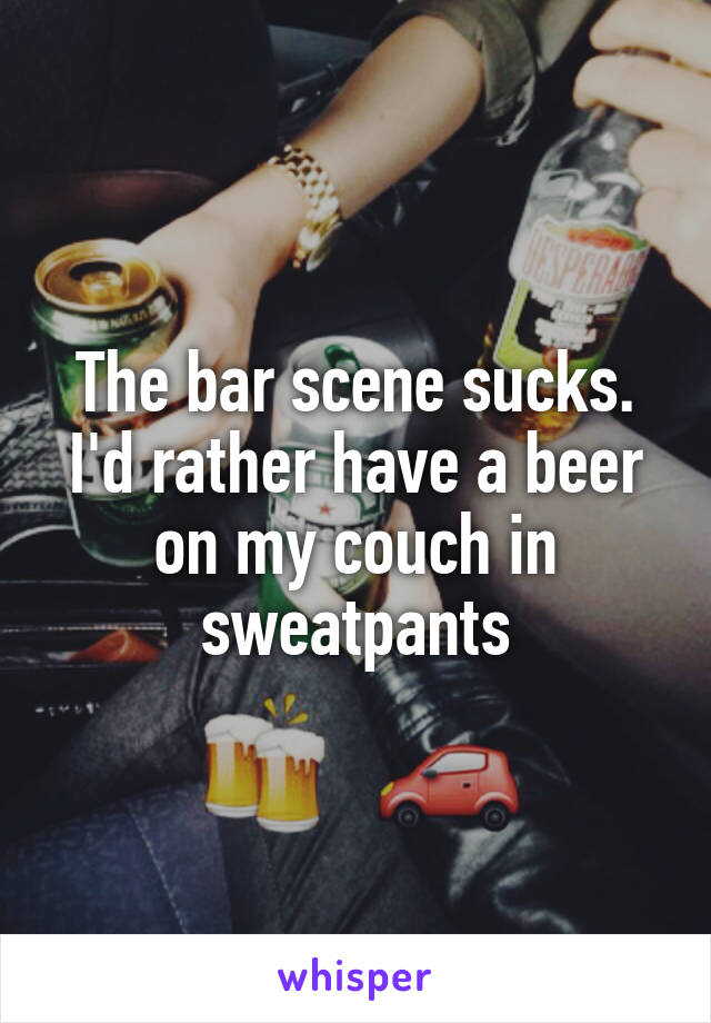 The bar scene sucks. I'd rather have a beer on my couch in sweatpants