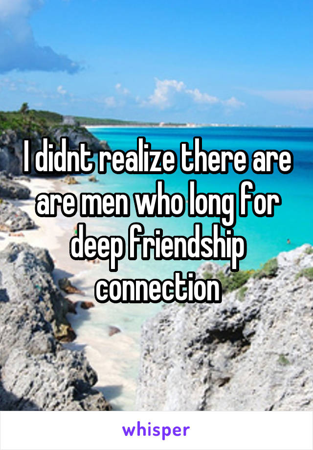 I didnt realize there are are men who long for deep friendship connection