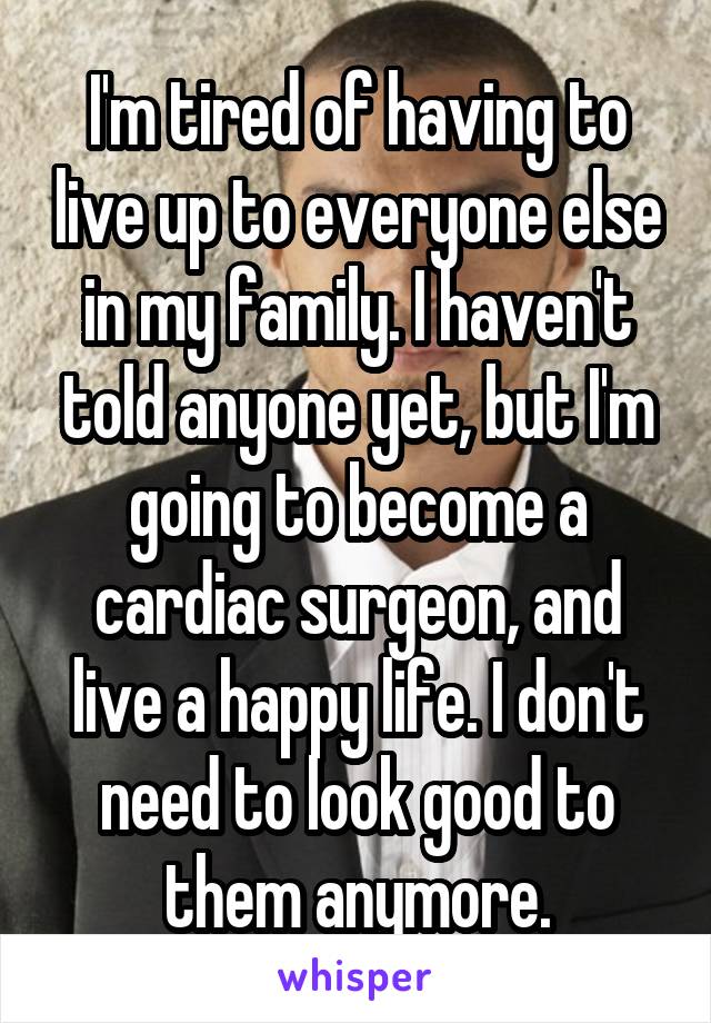 I'm tired of having to live up to everyone else in my family. I haven't told anyone yet, but I'm going to become a cardiac surgeon, and live a happy life. I don't need to look good to them anymore.