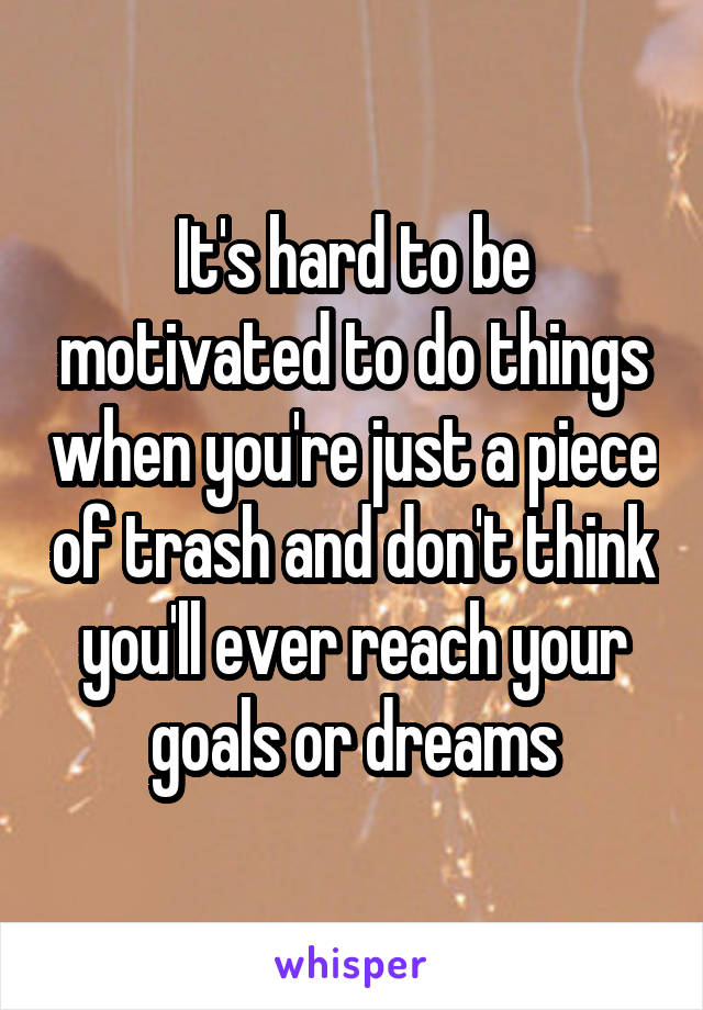 It's hard to be motivated to do things when you're just a piece of trash and don't think you'll ever reach your goals or dreams