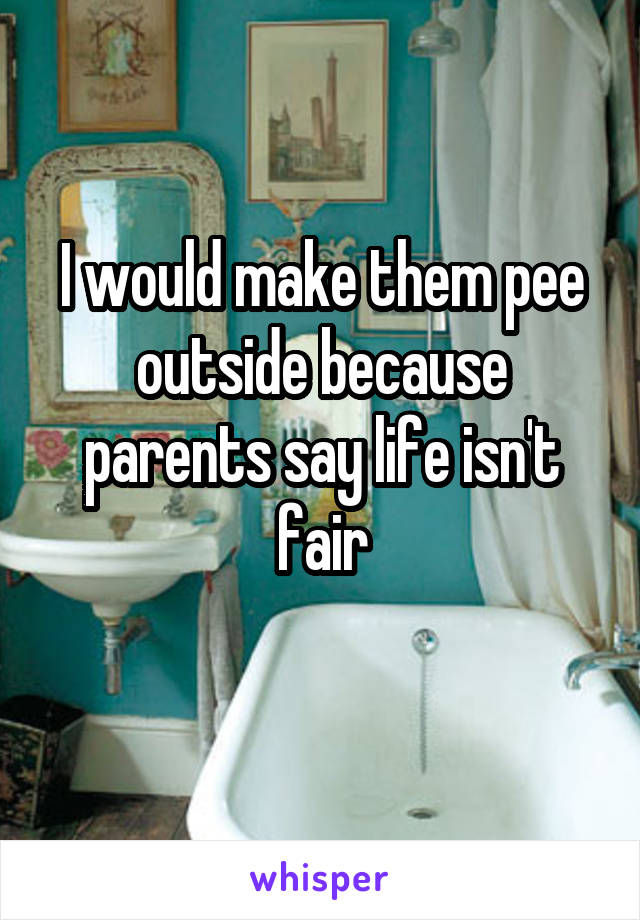 I would make them pee outside because parents say life isn't fair
