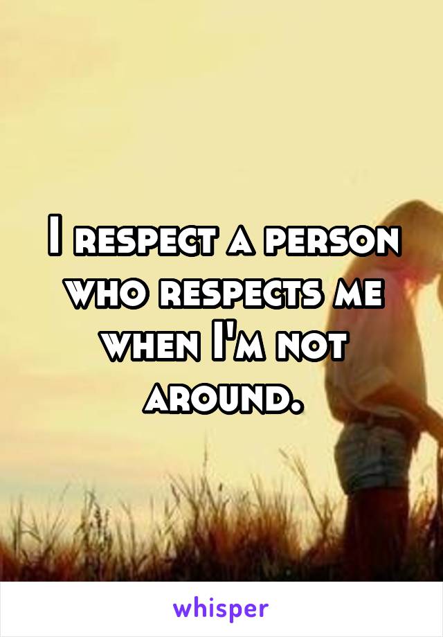 I respect a person who respects me when I'm not around.