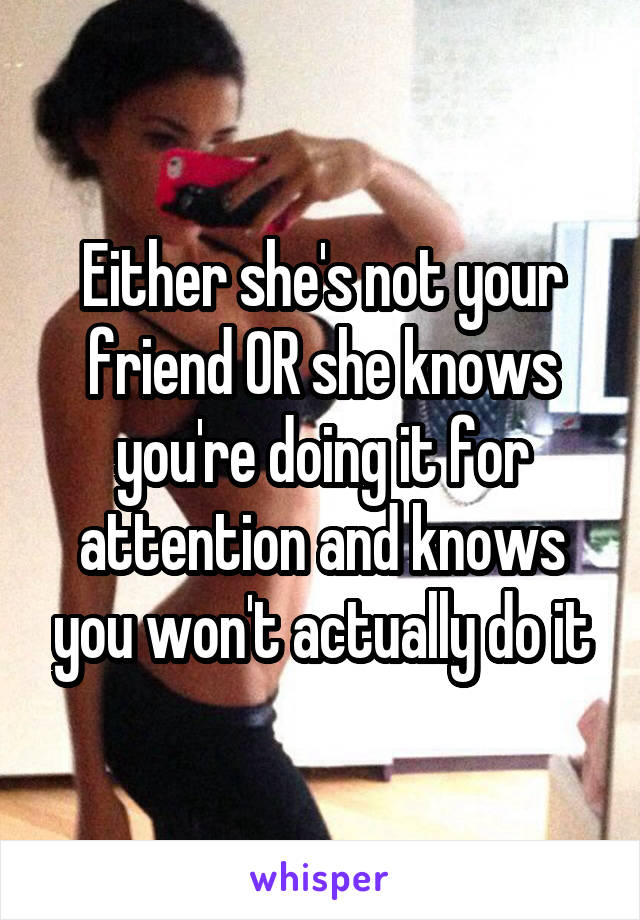 Either she's not your friend OR she knows you're doing it for attention and knows you won't actually do it