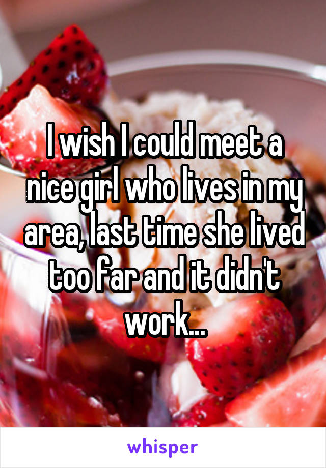 I wish I could meet a nice girl who lives in my area, last time she lived too far and it didn't work...