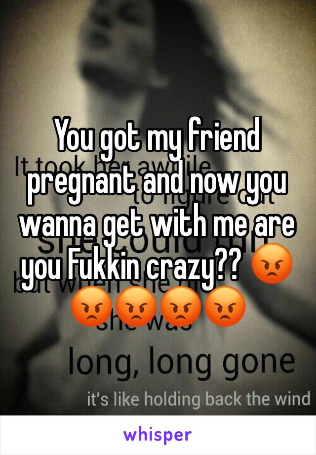 You got my friend pregnant and now you wanna get with me are you Fukkin crazy?? 😡😡😡😡😡