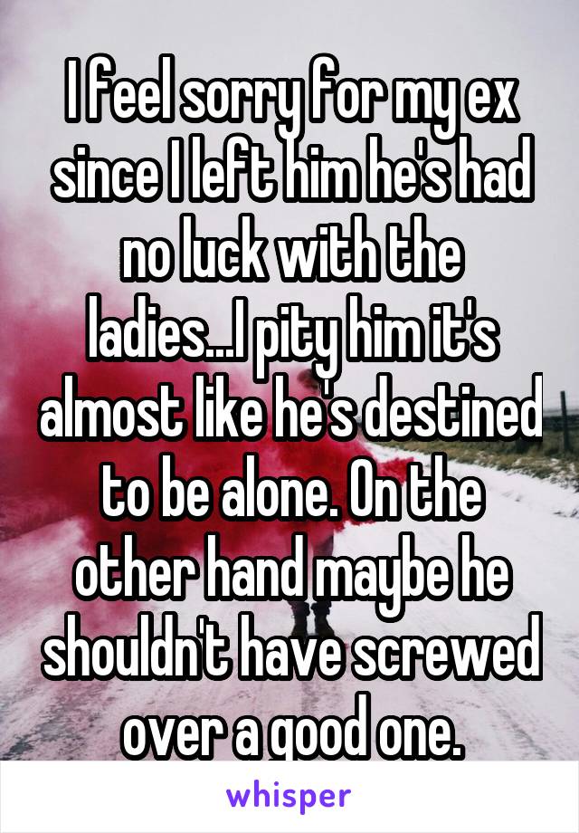 I feel sorry for my ex since I left him he's had no luck with the ladies...I pity him it's almost like he's destined to be alone. On the other hand maybe he shouldn't have screwed over a good one.